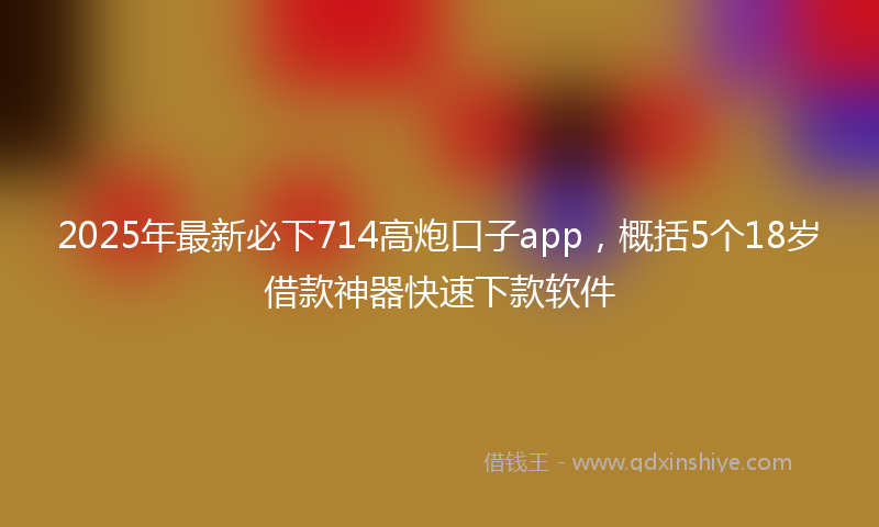 2025年最新必下714高炮口子app，概括5个18岁借款神器快速下款软件