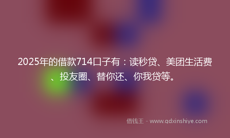 2025年的借款714口子有：读秒贷、美团生活费、投友圈、替你还、你我贷等。