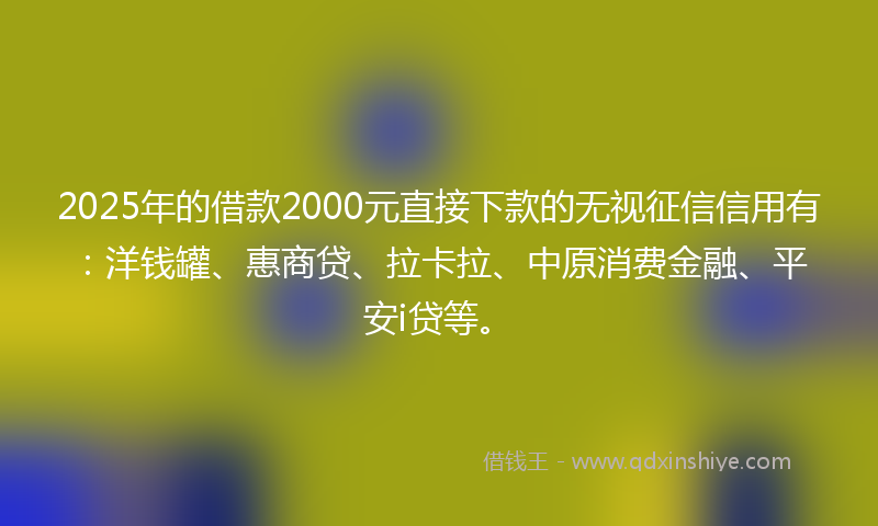 2025年的借款2000元直接下款的无视征信信用有：洋钱罐、惠商贷、拉卡拉、中原消费金融、平安i贷等。