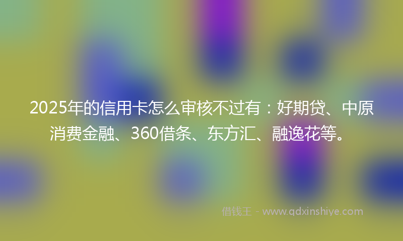 2025年的信用卡怎么审核不过有：好期贷、中原消费金融、360借条、东方汇、融逸花等。