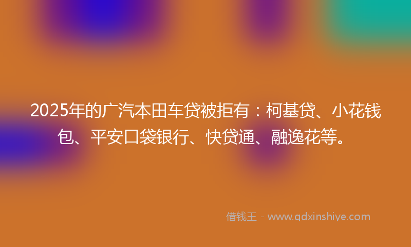 2025年的广汽本田车贷被拒有：柯基贷、小花钱包、平安口袋银行、快贷通、融逸花等。