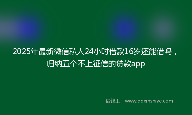 2025年最新微信私人24小时借款16岁还能借吗，归纳五个不上征信的贷款app
