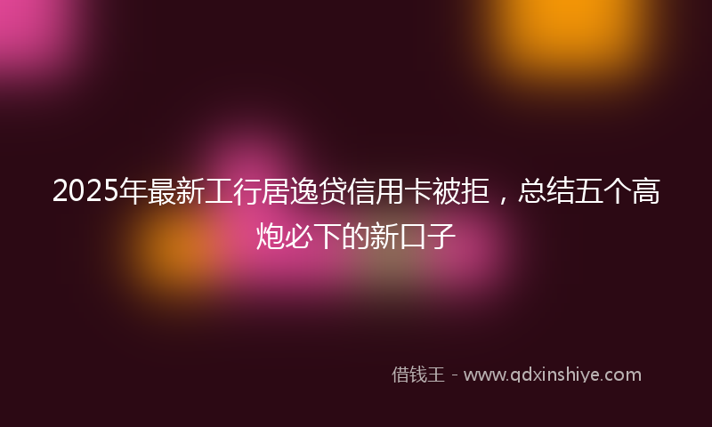 2025年最新工行居逸贷信用卡被拒，总结五个高炮必下的新口子