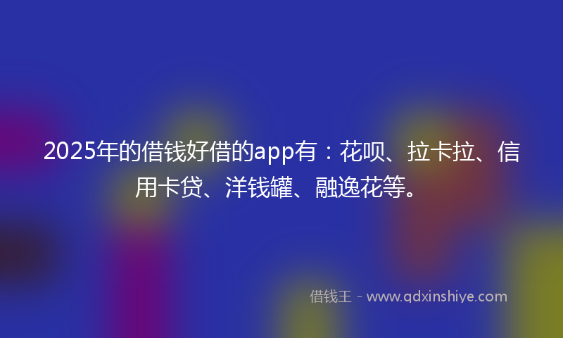 2025年的借钱好借的app有：花呗、拉卡拉、信用卡贷、洋钱罐、融逸花等。