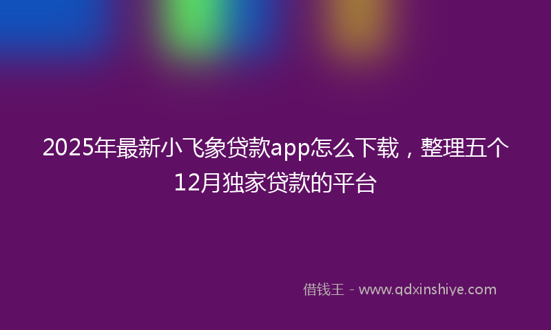 2025年最新小飞象贷款app怎么下载，整理五个12月独家贷款的平台