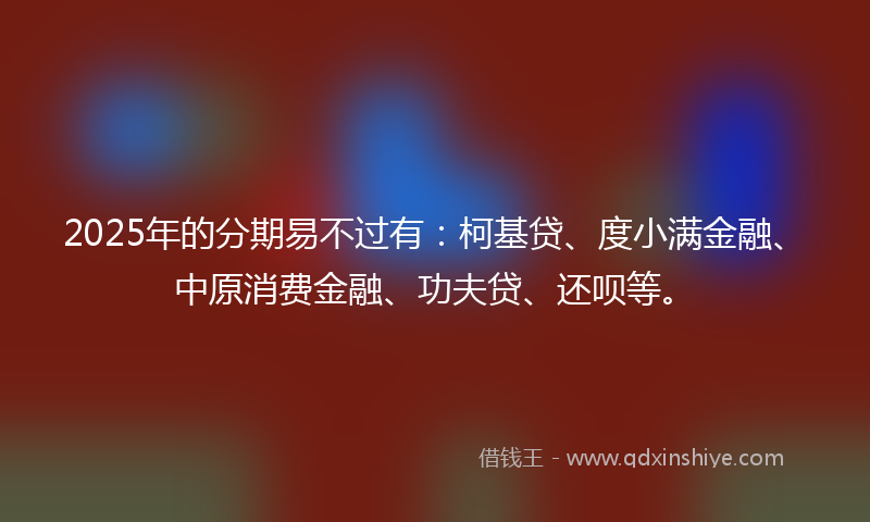 2025年的分期易不过有：柯基贷、度小满金融、中原消费金融、功夫贷、还呗等。