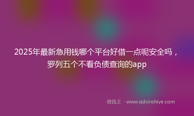 2025年最新急用钱哪个平台好借一点呢安全吗，罗列五个不看负债查询的app