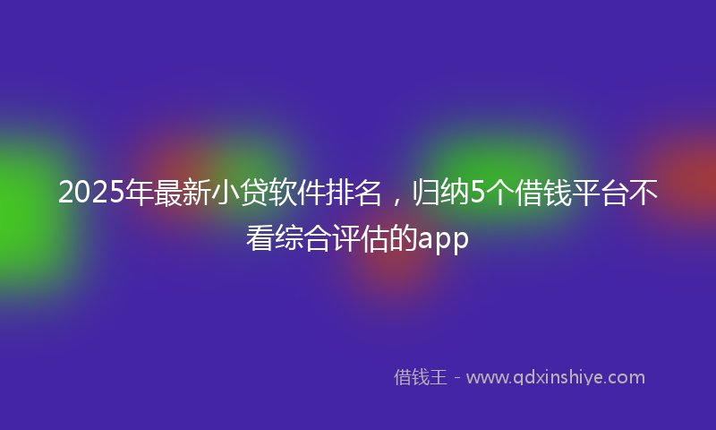 2025年最新小贷软件排名，归纳5个借钱平台不看综合评估的app