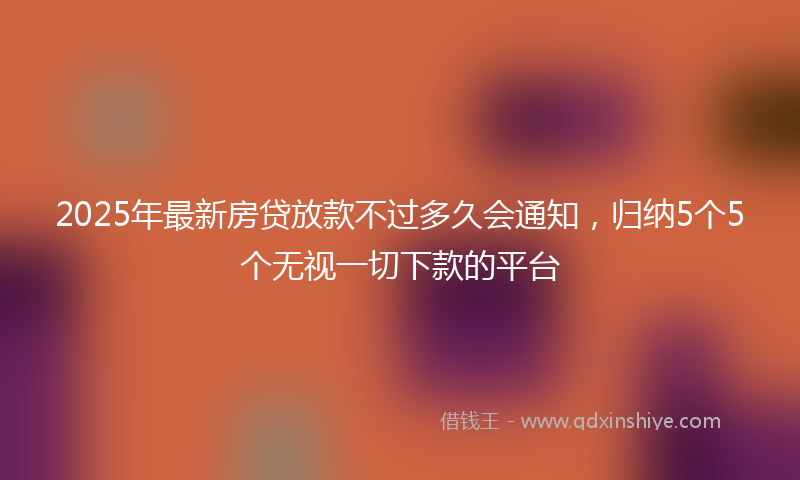2025年最新房贷放款不过多久会通知，归纳5个5个无视一切下款的平台