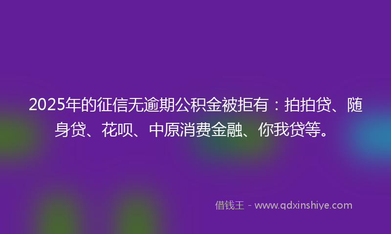2025年的征信无逾期公积金被拒有：拍拍贷、随身贷、花呗、中原消费金融、你我贷等。
