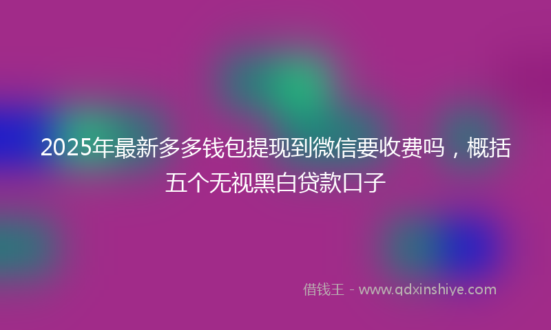 2025年最新多多钱包提现到微信要收费吗，概括五个无视黑白贷款口子