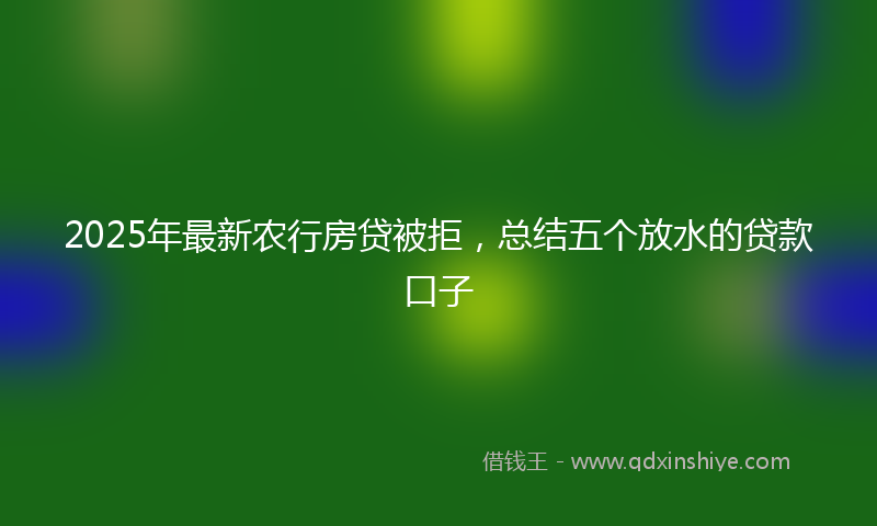 2025年最新农行房贷被拒，总结五个放水的贷款口子