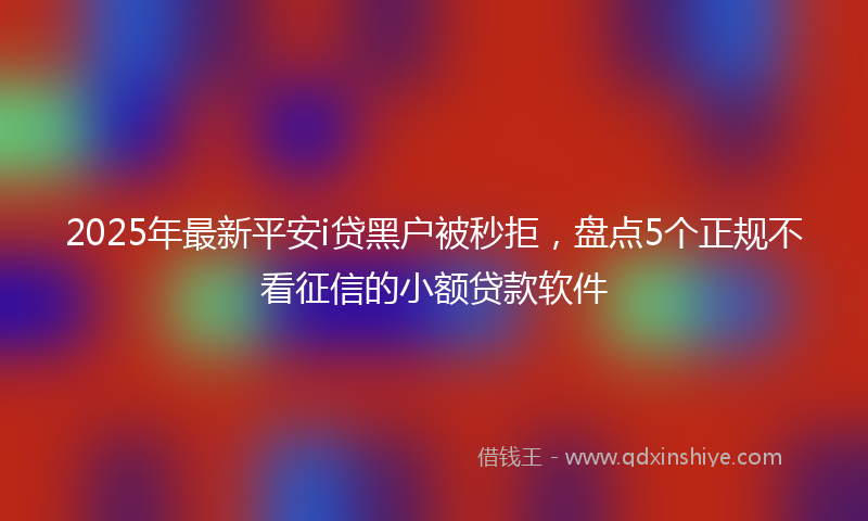 2025年最新平安i贷黑户被秒拒，盘点5个正规不看征信的小额贷款软件