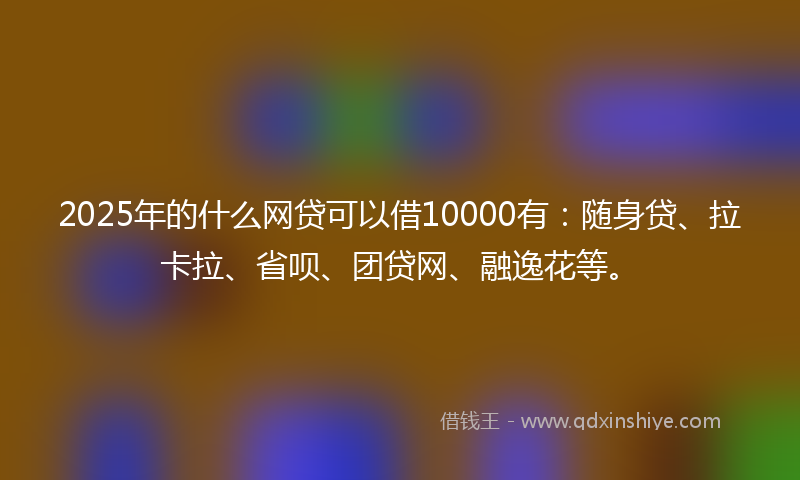2025年的什么网贷可以借10000有：随身贷、拉卡拉、省呗、团贷网、融逸花等。
