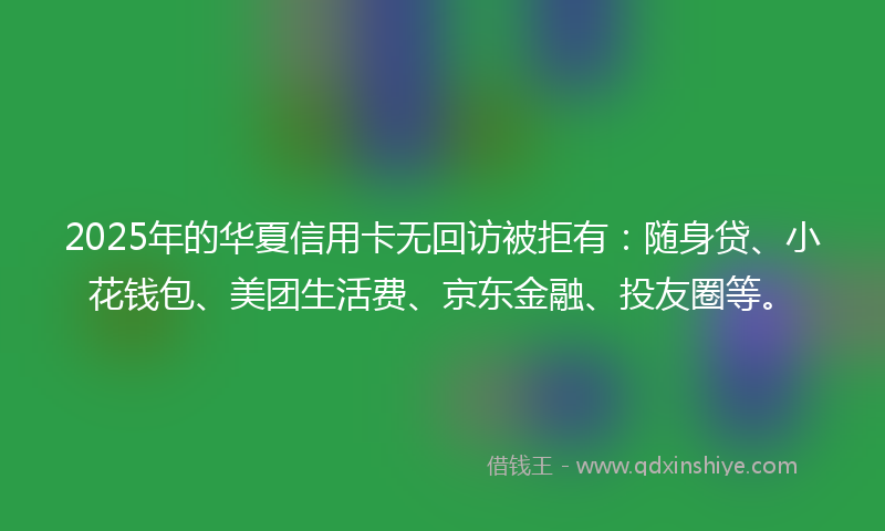 2025年的华夏信用卡无回访被拒有：随身贷、小花钱包、美团生活费、京东金融、投友圈等。