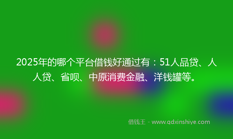 2025年的哪个平台借钱好通过有：51人品贷、人人贷、省呗、中原消费金融、洋钱罐等。