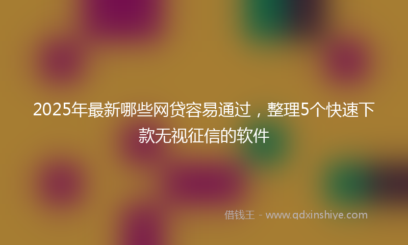 2025年最新哪些网贷容易通过，整理5个快速下款无视征信的软件