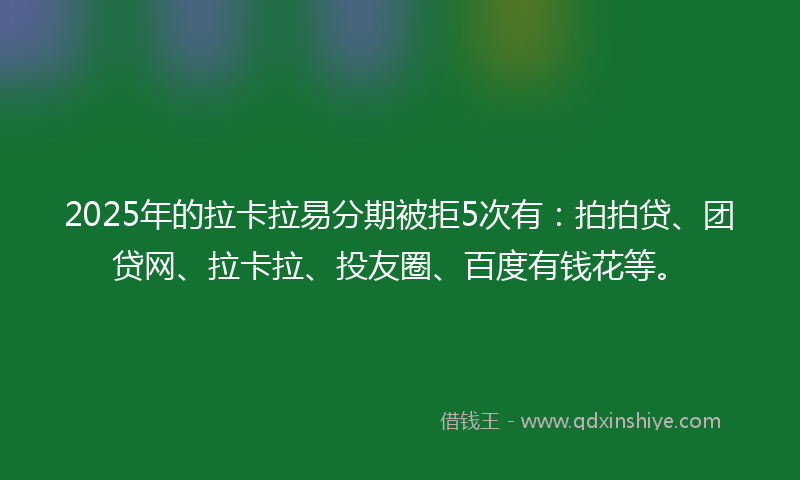 2025年的拉卡拉易分期被拒5次有：拍拍贷、团贷网、拉卡拉、投友圈、百度有钱花等。