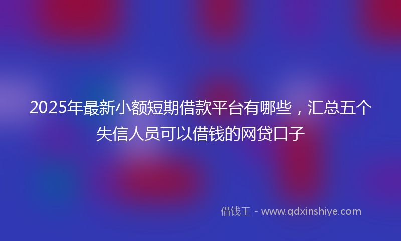 2025年最新小额短期借款平台有哪些，汇总五个失信人员可以借钱的网贷口子