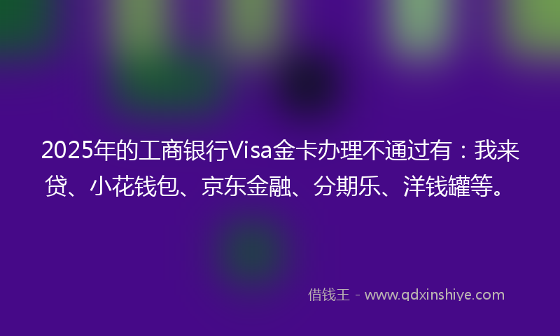2025年的工商银行Visa金卡办理不通过有：我来贷、小花钱包、京东金融、分期乐、洋钱罐等。