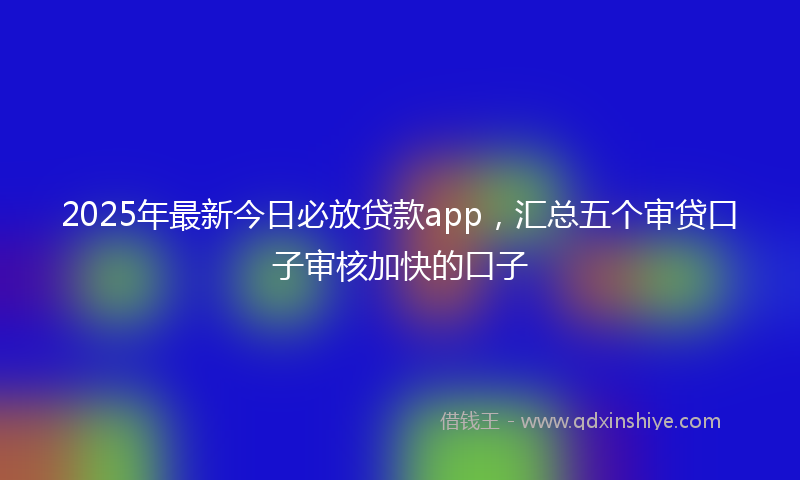 2025年最新今日必放贷款app，汇总五个审贷口子审核加快的口子
