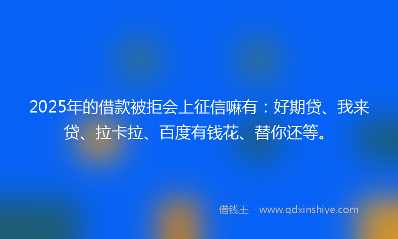 2025年的借款被拒会上征信嘛有：好期贷、我来贷、拉卡拉、百度有钱花、替你还等。