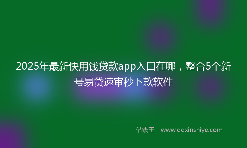 2025年最新快用钱贷款app入口在哪，整合5个新号易贷速审秒下款软件