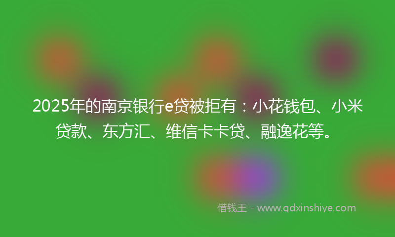 2025年的南京银行e贷被拒有：小花钱包、小米贷款、东方汇、维信卡卡贷、融逸花等。