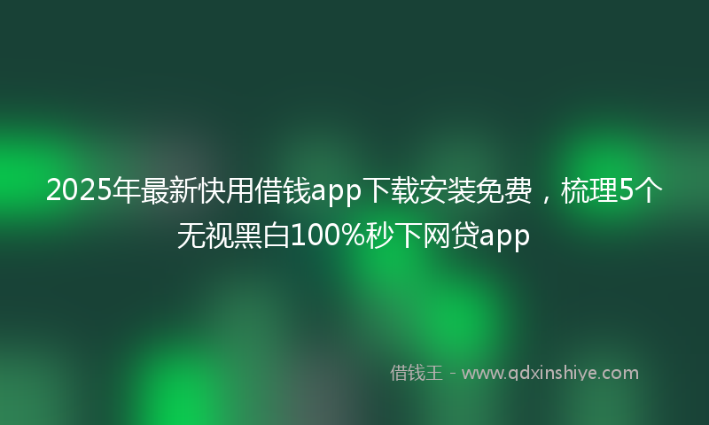 2025年最新快用借钱app下载安装免费，梳理5个无视黑白100%秒下网贷app