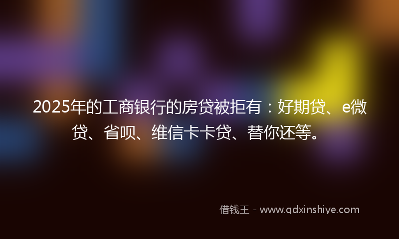 2025年的工商银行的房贷被拒有：好期贷、e微贷、省呗、维信卡卡贷、替你还等。