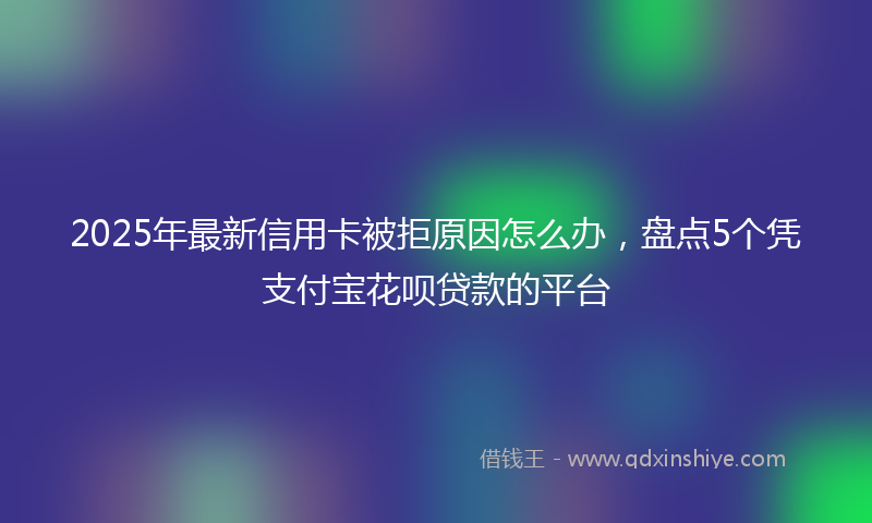 2025年最新信用卡被拒原因怎么办，盘点5个凭支付宝花呗贷款的平台