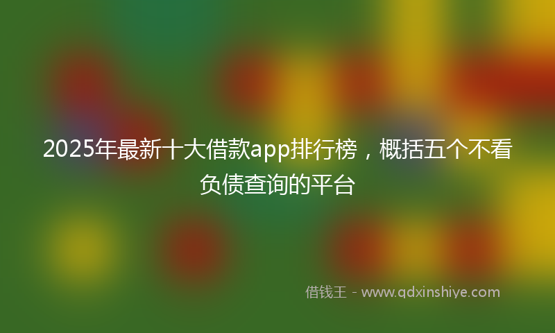 2025年最新十大借款app排行榜，概括五个不看负债查询的平台