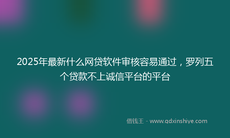 2025年最新什么网贷软件审核容易通过，罗列五个贷款不上诚信平台的平台