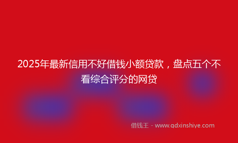 2025年最新信用不好借钱小额贷款，盘点五个不看综合评分的网贷