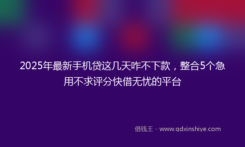 2025年最新手机贷这几天咋不下款，整合5个急用不求评分快借无忧的平台