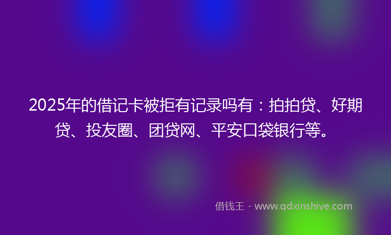 2025年的借记卡被拒有记录吗有：拍拍贷、好期贷、投友圈、团贷网、平安口袋银行等。