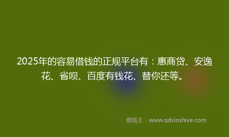 2025年的容易借钱的正规平台有：惠商贷、安逸花、省呗、百度有钱花、替你还等。