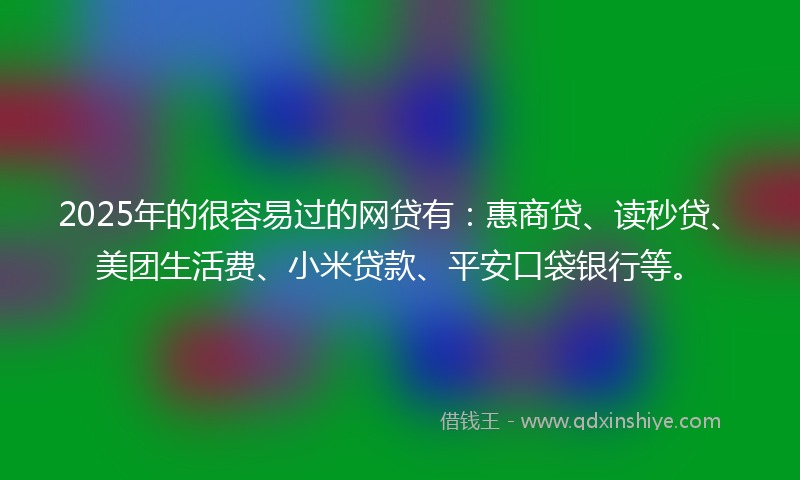 2025年的很容易过的网贷有：惠商贷、读秒贷、美团生活费、小米贷款、平安口袋银行等。