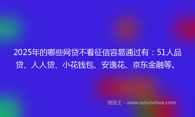 2025年的哪些网贷不看征信容易通过有：51人品贷、人人贷、小花钱包、安逸花、京东金融等。