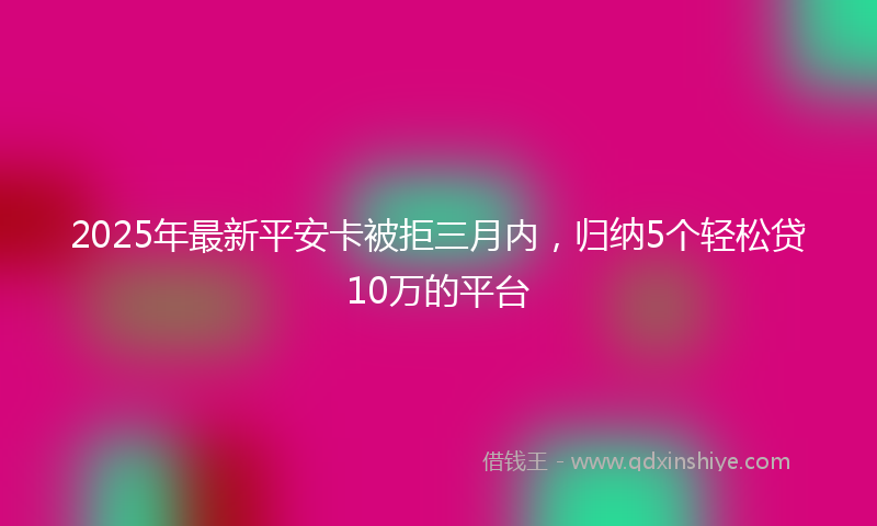 2025年最新平安卡被拒三月内，归纳5个轻松贷10万的平台