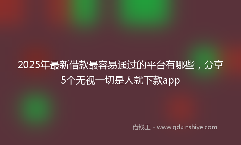 2025年最新借款最容易通过的平台有哪些，分享5个无视一切是人就下款app
