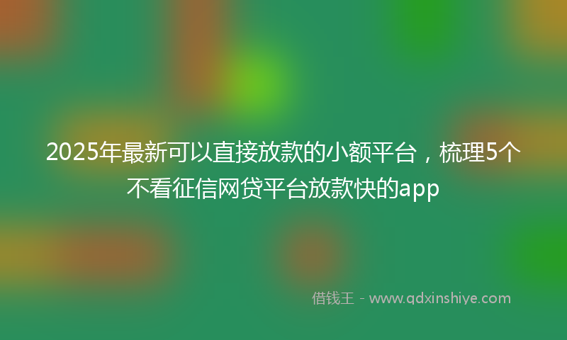 2025年最新可以直接放款的小额平台，梳理5个不看征信网贷平台放款快的app