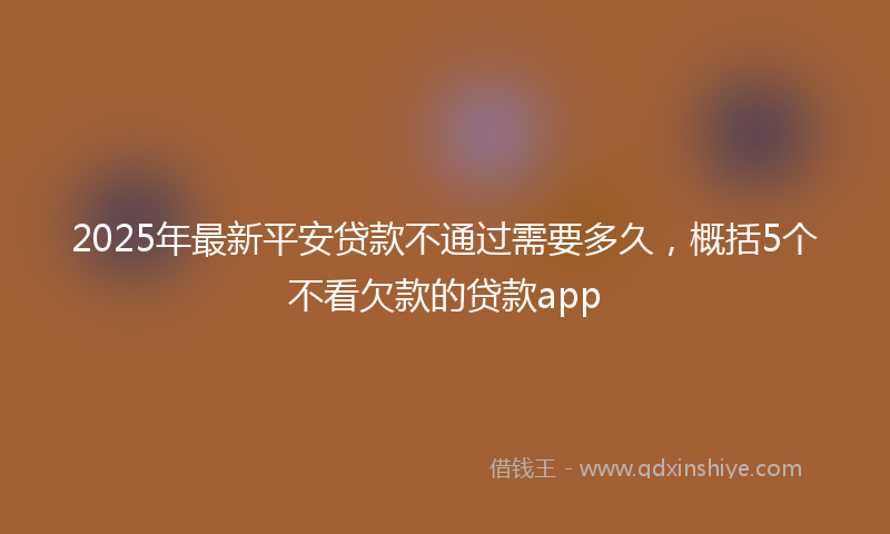 2025年最新平安贷款不通过需要多久，概括5个不看欠款的贷款app