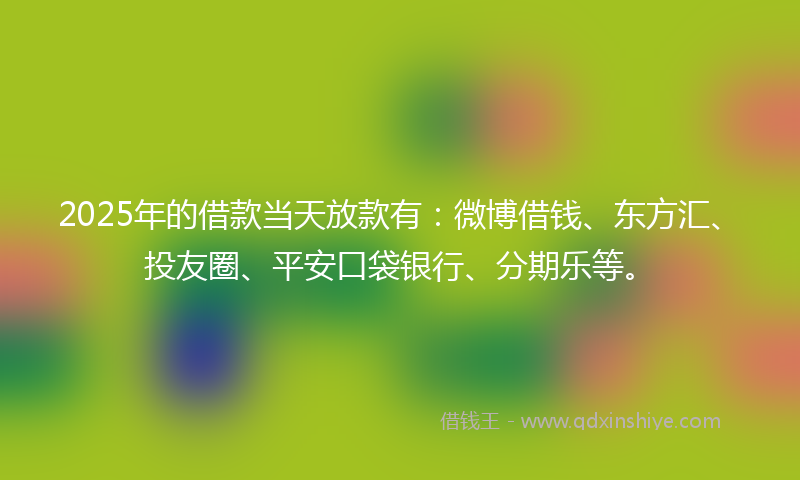 2025年的借款当天放款有：微博借钱、东方汇、投友圈、平安口袋银行、分期乐等。