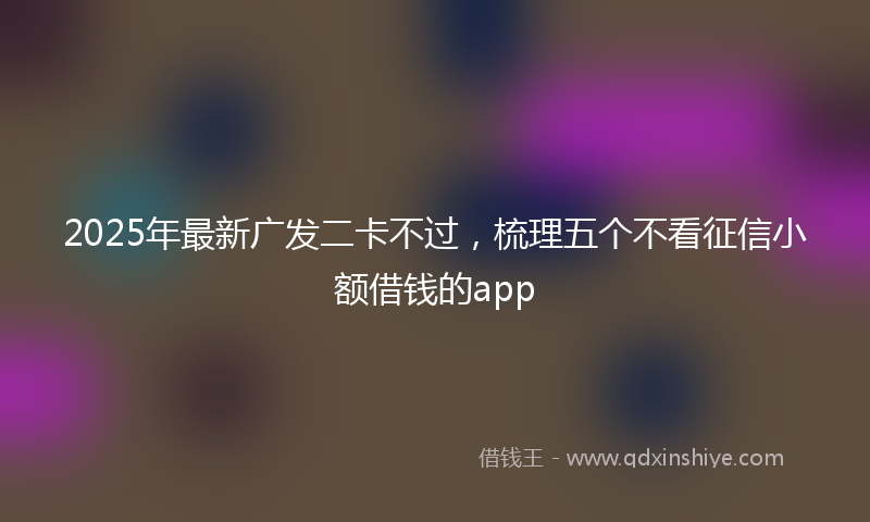 2025年最新广发二卡不过，梳理五个不看征信小额借钱的app