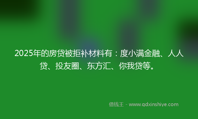 2025年的房贷被拒补材料有：度小满金融、人人贷、投友圈、东方汇、你我贷等。