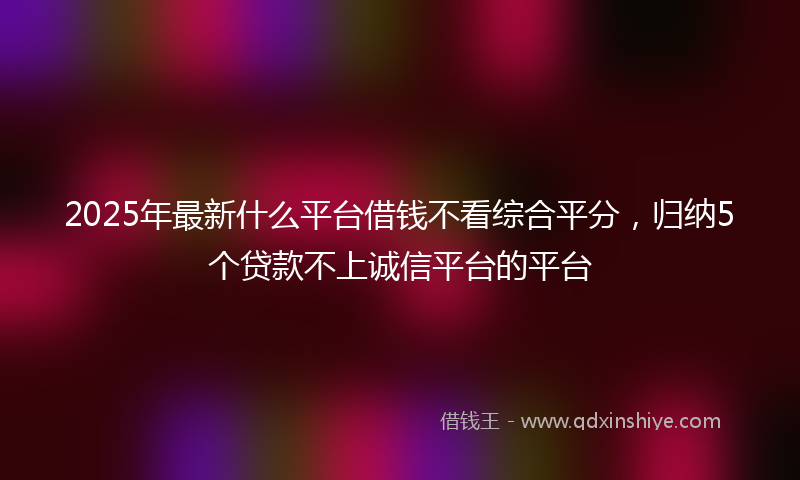 2025年最新什么平台借钱不看综合平分，归纳5个贷款不上诚信平台的平台