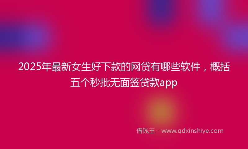 2025年最新女生好下款的网贷有哪些软件，概括五个秒批无面签贷款app