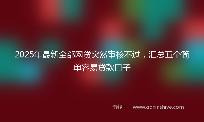 2025年最新全部网贷突然审核不过，汇总五个简单容易贷款口子