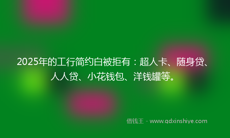 2025年的工行简约白被拒有：超人卡、随身贷、人人贷、小花钱包、洋钱罐等。